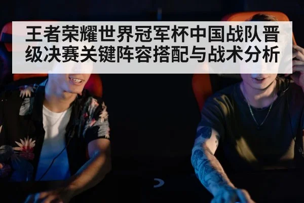 王者荣耀世界冠军杯中国战队晋级决赛关键阵容搭配与战术分析