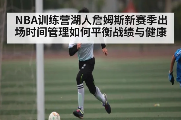 NBA训练营湖人詹姆斯新赛季出场时间管理如何平衡战绩与健康 - kaiyun sports