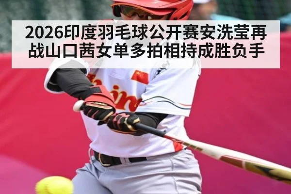 2026印度羽毛球公开赛安洗莹再战山口茜女单多拍相持成胜负手