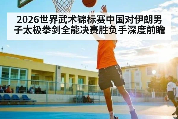 2026世界武术锦标赛中国对伊朗男子太极拳剑全能决赛胜负手深度前瞻