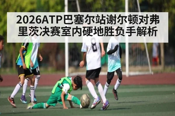 2026ATP巴塞尔站谢尔顿对弗里茨决赛室内硬地胜负手解析