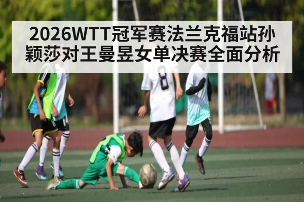 2026WTT冠军赛法兰克福站孙颖莎对王曼昱女单决赛全面分析